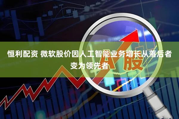 恒利配资 微软股价因人工智能业务增长从落后者变为领先者