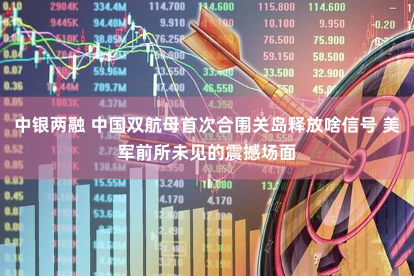 中银两融 中国双航母首次合围关岛释放啥信号 美军前所未见的震撼场面