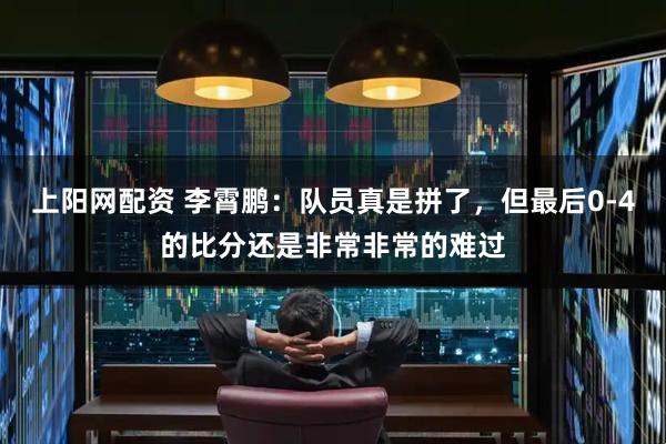 上阳网配资 李霄鹏：队员真是拼了，但最后0-4的比分还是非常非常的难过