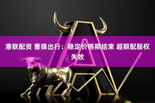港联配资 曹操出行：稳定价格期结束 超额配股权失效