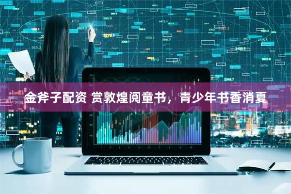 金斧子配资 赏敦煌阅童书，青少年书香消夏