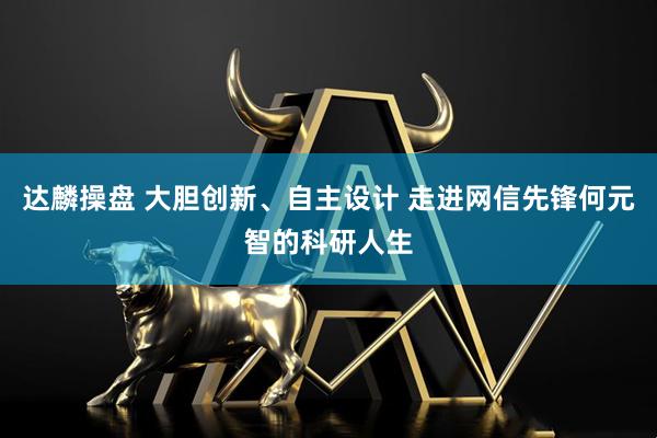 达麟操盘 大胆创新、自主设计 走进网信先锋何元智的科研人生