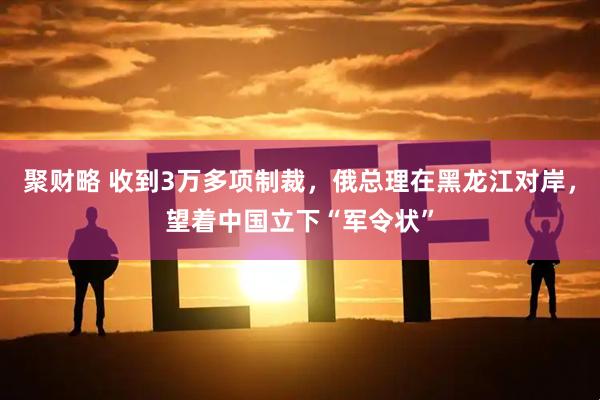 聚财略 收到3万多项制裁，俄总理在黑龙江对岸，望着中国立下“军令状”