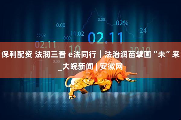 保利配资 法润三晋 e法同行｜法治润苗擘画“未”来_大皖新闻 | 安徽网