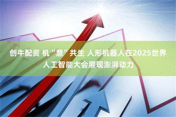 创牛配资 机“慧”共生 人形机器人在2025世界人工智能大会展现澎湃动力