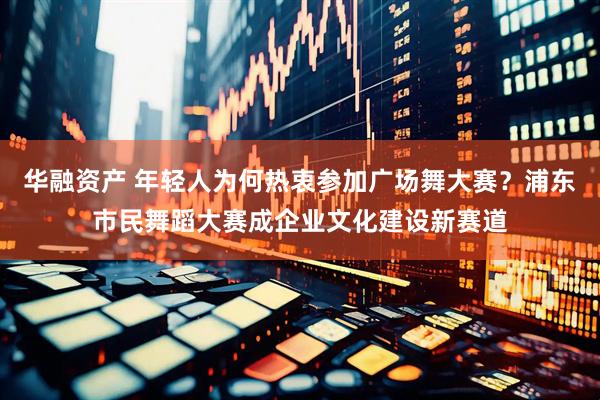 华融资产 年轻人为何热衷参加广场舞大赛？浦东市民舞蹈大赛成企业文化建设新赛道