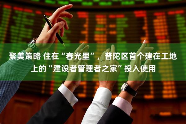 聚美策略 住在“春光里”，普陀区首个建在工地上的“建设者管理者之家”投入使用