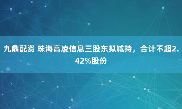 九鼎配资 珠海高凌信息三股东拟减持，合计不超2.42%股份