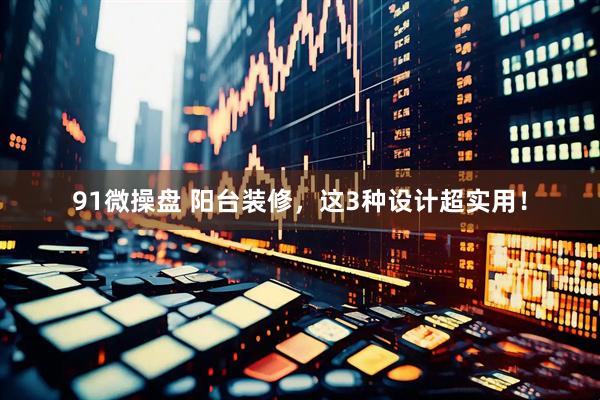 91微操盘 阳台装修，这3种设计超实用！