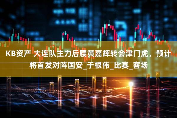 KB资产 大连队主力后腰黄嘉辉转会津门虎，预计将首发对阵国安_于根伟_比赛_客场