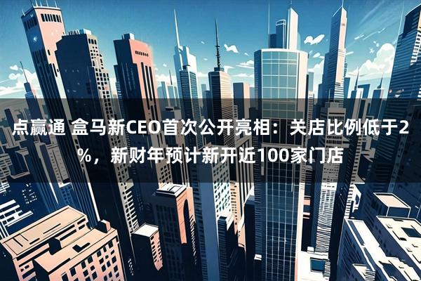 点赢通 盒马新CEO首次公开亮相：关店比例低于2%，新财年预计新开近100家门店