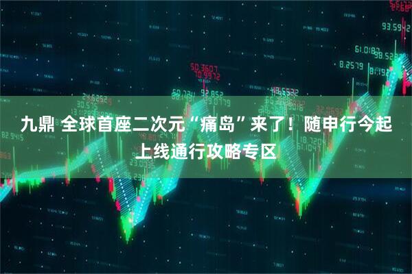 九鼎 全球首座二次元“痛岛”来了！随申行今起上线通行攻略专区