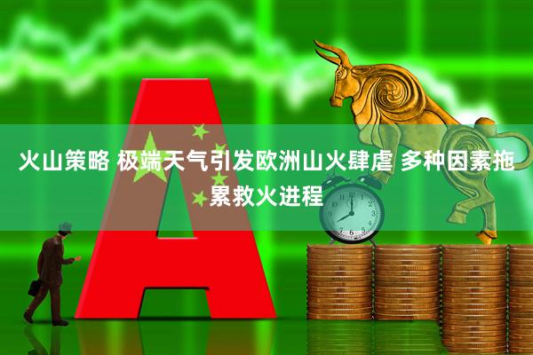 火山策略 极端天气引发欧洲山火肆虐 多种因素拖累救火进程