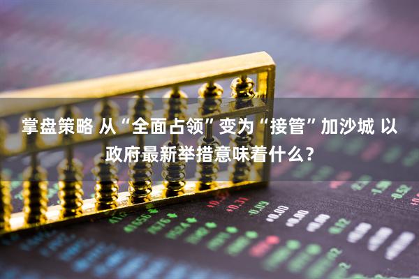 掌盘策略 从“全面占领”变为“接管”加沙城 以政府最新举措意味着什么？