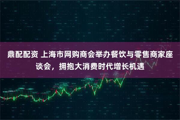 鼎配配资 上海市网购商会举办餐饮与零售商家座谈会，拥抱大消费时代增长机遇