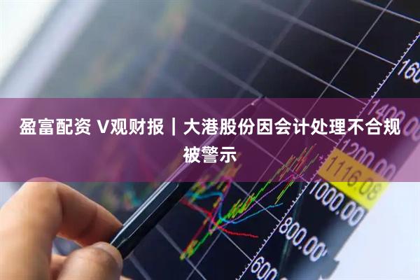盈富配资 V观财报｜大港股份因会计处理不合规被警示