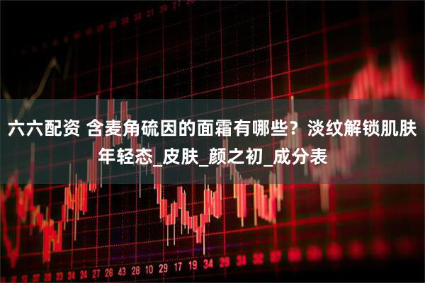 六六配资 含麦角硫因的面霜有哪些？淡纹解锁肌肤年轻态_皮肤_颜之初_成分表