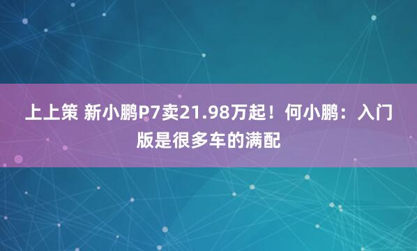 上上策 新小鹏P7卖21.98万起！何小鹏：入门版是很多车的满配