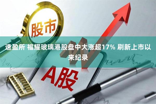 速盈所 福耀玻璃港股盘中大涨超17% 刷新上市以来纪录
