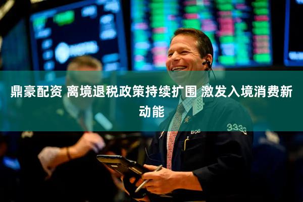 鼎豪配资 离境退税政策持续扩围 激发入境消费新动能