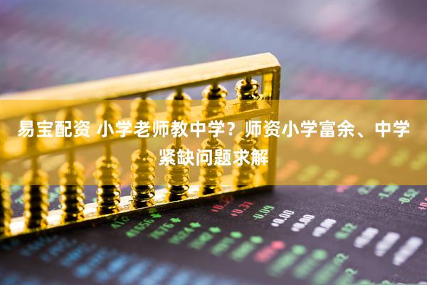 易宝配资 小学老师教中学？师资小学富余、中学紧缺问题求解