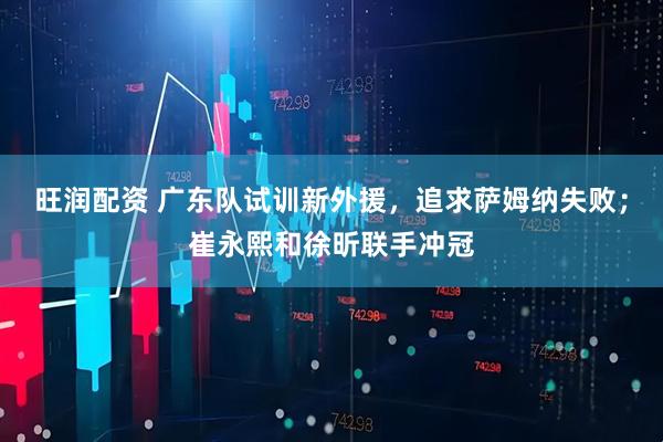 旺润配资 广东队试训新外援,追求萨姆纳失败;崔永熙和徐昕联手冲冠