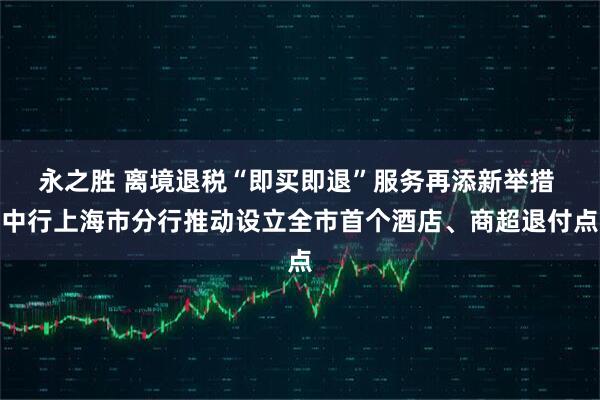 永之胜 离境退税“即买即退”服务再添新举措 中行上海市分行推动设立全市首个酒店、商超退付点