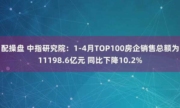 配操盘 中指研究院：1-4月TOP100房企销售总额为11198.6亿元 同比下降10.2%