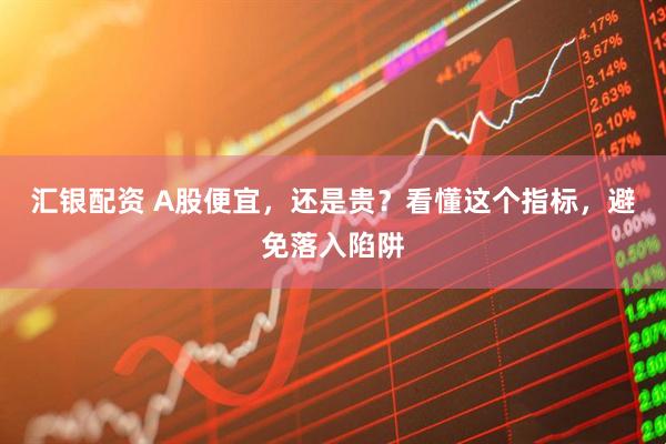 汇银配资 A股便宜，还是贵？看懂这个指标，避免落入陷阱