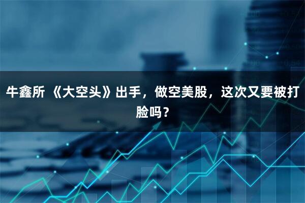 牛鑫所 《大空头》出手，做空美股，这次又要被打脸吗？